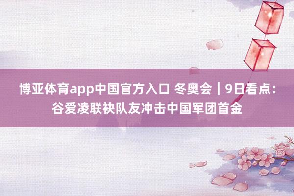 博亚体育app中国官方入口 冬奥会｜9日看点：谷爱凌联袂队友冲击中国军团首金