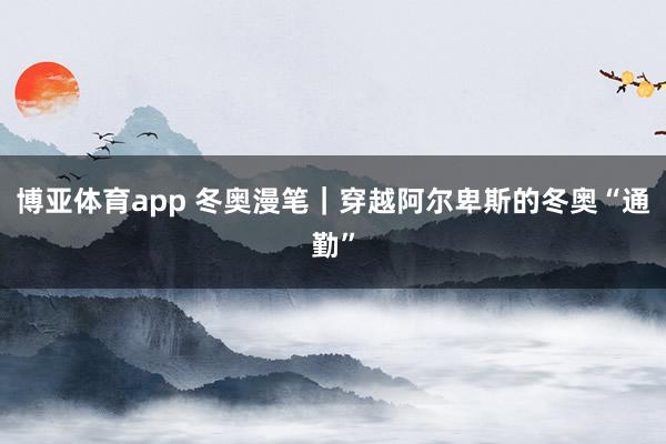 博亚体育app 冬奥漫笔｜穿越阿尔卑斯的冬奥“通勤”