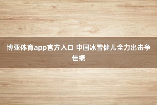 博亚体育app官方入口 中国冰雪健儿全力出击争佳绩