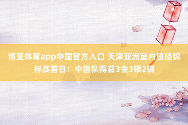 博亚体育app中国官方入口 天津亚洲室内田径锦标赛首日：中国队得益3金3银2铜