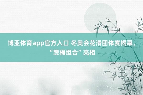 博亚体育app官方入口 冬奥会花滑团体赛揭幕，“葱桶组合”亮相