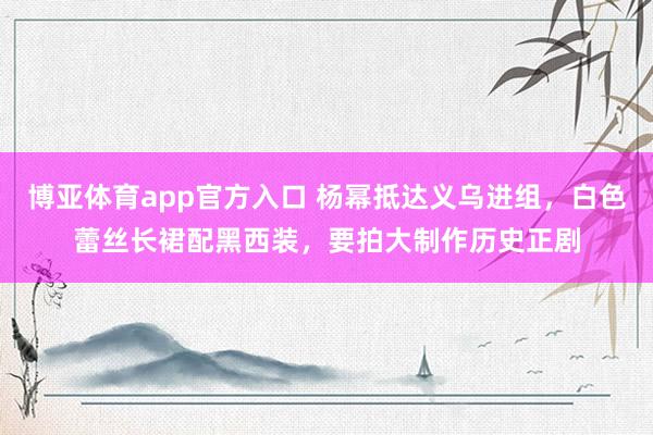 博亚体育app官方入口 杨幂抵达义乌进组，白色蕾丝长裙配黑西装，要拍大制作历史正剧