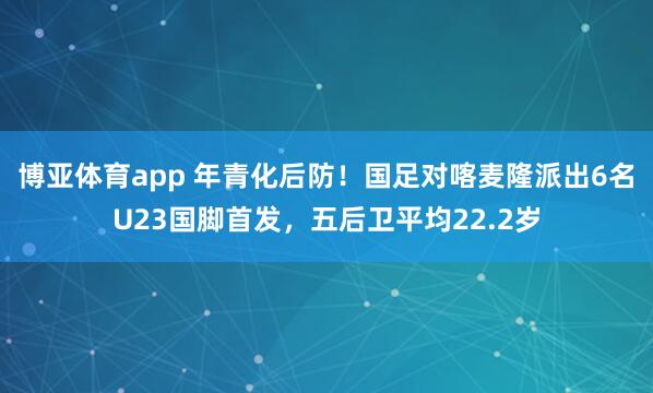 博亚体育app 年青化后防！国足对喀麦隆派出6名U23国脚首发，五后卫平均22.2岁
