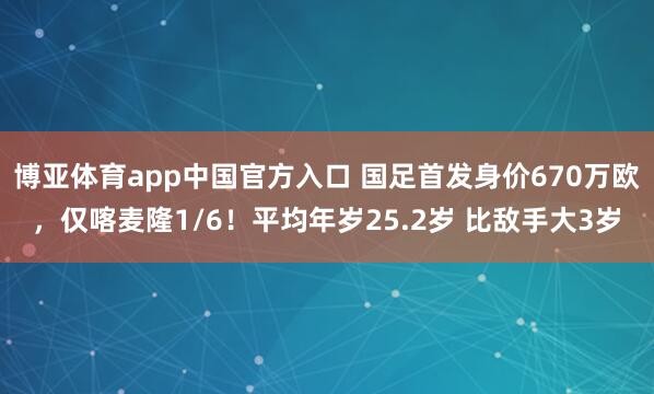 博亚体育app中国官方入口 国足首发身价670万欧，仅喀麦隆1/6！平均年岁25.2岁 比敌手大3岁