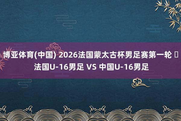 博亚体育(中国) 2026法国蒙太古杯男足赛第一轮 ⚽ 法国U-16男足 VS 中国U-16男足