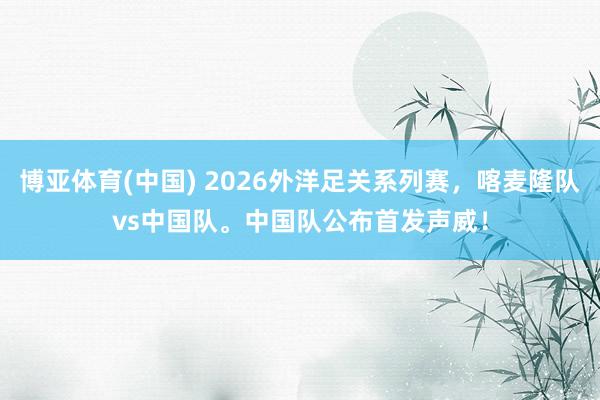 博亚体育(中国) 2026外洋足关系列赛，喀麦隆队vs中国队。中国队公布首发声威！