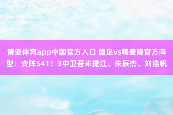 博亚体育app中国官方入口 国足vs喀麦隆官方阵型：变阵541！3中卫吾米提江、朱辰杰、刘浩帆