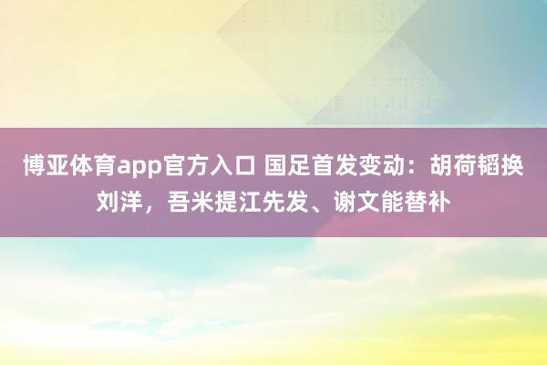 博亚体育app官方入口 国足首发变动：胡荷韬换刘洋，吾米提江先发、谢文能替补