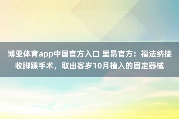 博亚体育app中国官方入口 里昂官方：福法纳接收脚踝手术，取出客岁10月植入的固定器械