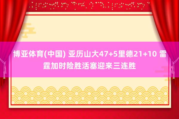 博亚体育(中国) 亚历山大47+5里德21+10 雷霆加时险胜活塞迎来三连胜