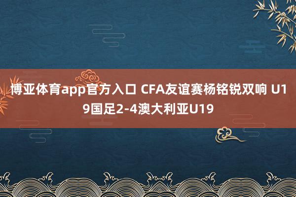 博亚体育app官方入口 CFA友谊赛杨铭锐双响 U19国足2-4澳大利亚U19