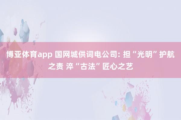 博亚体育app 国网城供词电公司: 担“光明”护航之责 淬“古法”匠心之艺
