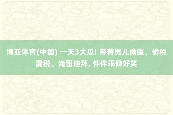 博亚体育(中国) 一天3大瓜! 带着男儿偷腥、偷税漏税、淹留迪拜, 件件乖僻好笑