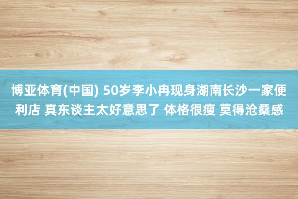 博亚体育(中国) 50岁李小冉现身湖南长沙一家便利店 真东谈主太好意思了 体格很瘦 莫得沧桑感