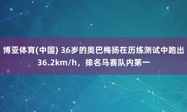 博亚体育(中国) 36岁的奥巴梅扬在历练测试中跑出36.2km/h，排名马赛队内第一