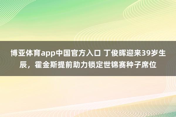 博亚体育app中国官方入口 丁俊晖迎来39岁生辰，霍金斯提前助力锁定世锦赛种子席位