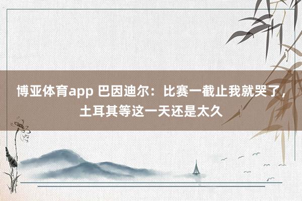 博亚体育app 巴因迪尔：比赛一截止我就哭了，土耳其等这一天还是太久