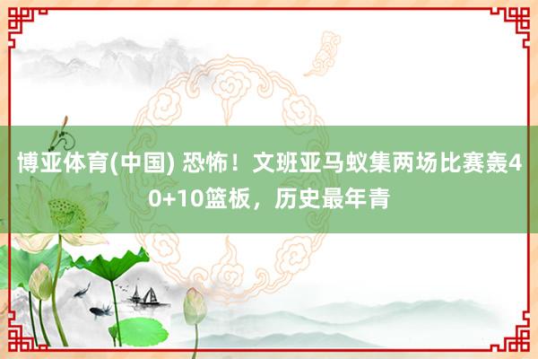 博亚体育(中国) 恐怖！文班亚马蚁集两场比赛轰40+10篮板，历史最年青