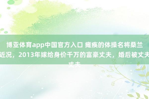 博亚体育app中国官方入口 瘫痪的体操名将桑兰近况，2013年嫁给身价千万的富豪丈夫，婚后被丈夫