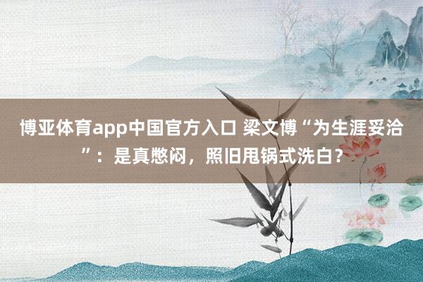 博亚体育app中国官方入口 梁文博“为生涯妥洽”：是真憋闷，照旧甩锅式洗白？