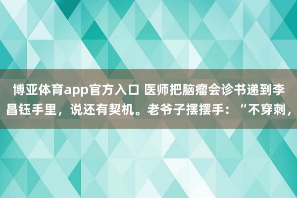 博亚体育app官方入口 医师把脑瘤会诊书递到李昌钰手里，说还有契机。老爷子摆摆手：“不穿刺，