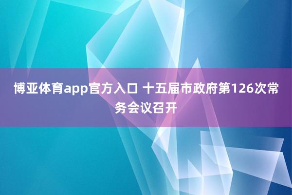 博亚体育app官方入口 十五届市政府第126次常务会议召开