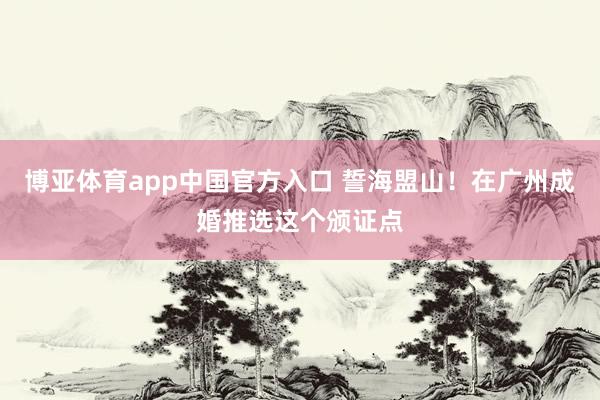 博亚体育app中国官方入口 誓海盟山！在广州成婚推选这个颁证点