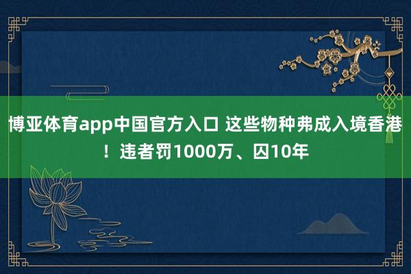 博亚体育app中国官方入口 这些物种弗成入境香港！违者罚1000万、囚10年