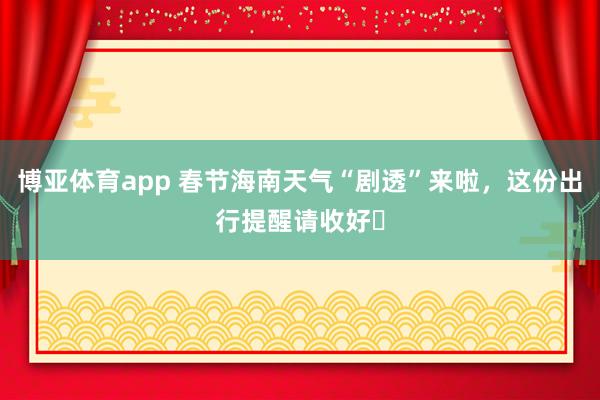博亚体育app 春节海南天气“剧透”来啦，这份出行提醒请收好​