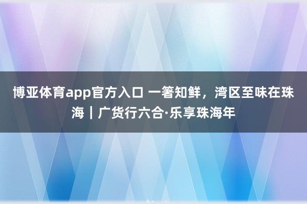 博亚体育app官方入口 一箸知鲜，湾区至味在珠海｜广货行六合·乐享珠海年