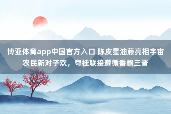 博亚体育app中国官方入口 陈皮星油藤亮相宇宙农民新对子欢，粤桂联接遵循香飘三晋