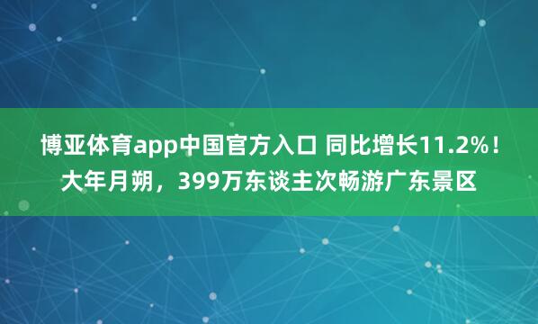 博亚体育app中国官方入口 同比增长11.2%！大年月朔，399万东谈主次畅游广东景区
