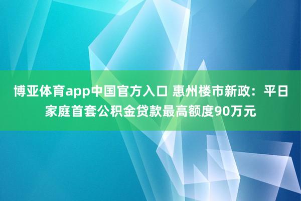 博亚体育app中国官方入口 惠州楼市新政：平日家庭首套公积金贷款最高额度90万元