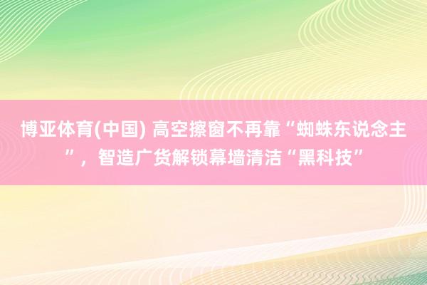 博亚体育(中国) 高空擦窗不再靠“蜘蛛东说念主”，智造广货解锁幕墙清洁“黑科技”