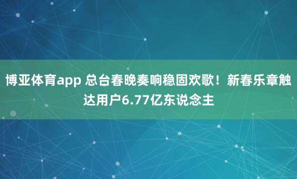 博亚体育app 总台春晚奏响稳固欢歌！新春乐章触达用户6.77亿东说念主