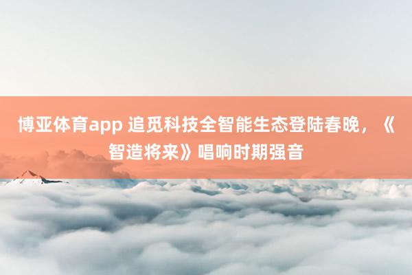 博亚体育app 追觅科技全智能生态登陆春晚，《智造将来》唱响时期强音