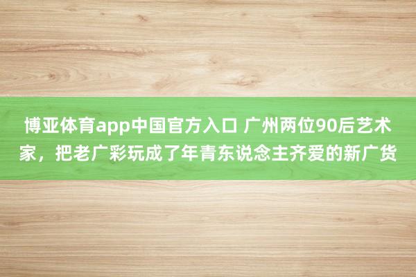 博亚体育app中国官方入口 广州两位90后艺术家，把老广彩玩成了年青东说念主齐爱的新广货