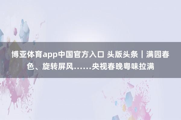 博亚体育app中国官方入口 头版头条｜满园春色、旋转屏风……央视春晚粤味拉满