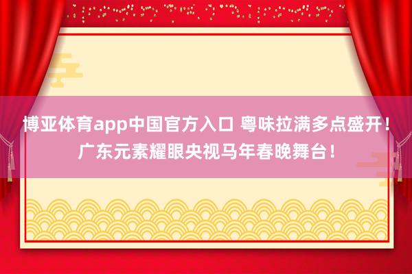 博亚体育app中国官方入口 粤味拉满多点盛开！广东元素耀眼央视马年春晚舞台！