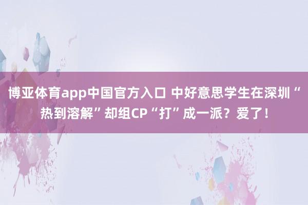 博亚体育app中国官方入口 中好意思学生在深圳“热到溶解”却组CP“打”成一派？爱了！