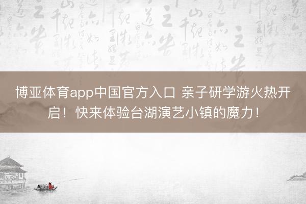 博亚体育app中国官方入口 亲子研学游火热开启！快来体验台湖演艺小镇的魔力！