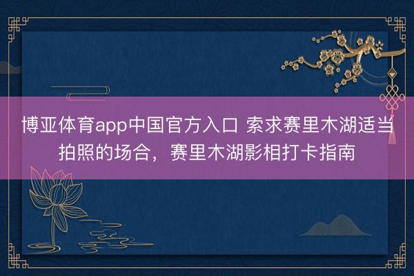 博亚体育app中国官方入口 索求赛里木湖适当拍照的场合，赛里木湖影相打卡指南