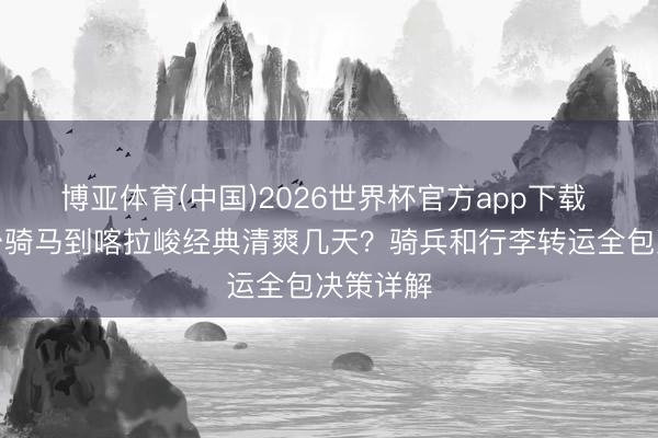 博亚体育(中国)2026世界杯官方app下载 琼库什台骑马到喀拉峻经典清爽几天？骑兵和行李转运全包决策详解