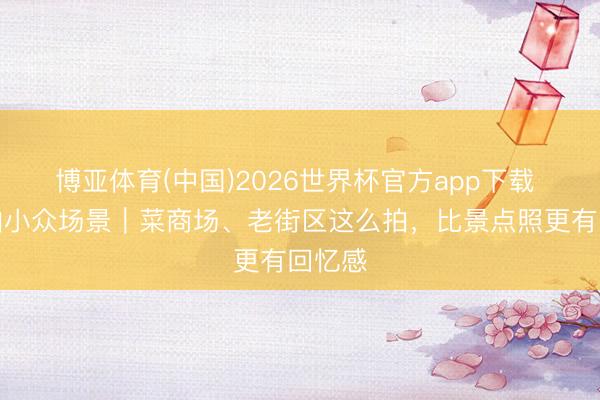 博亚体育(中国)2026世界杯官方app下载 旅行拍小众场景｜菜商场、老街区这么拍，比景点照更有回忆感