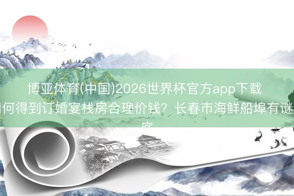博亚体育(中国)2026世界杯官方app下载 如何得到订婚宴栈房合理价钱？长春市海鲜船埠有谜底