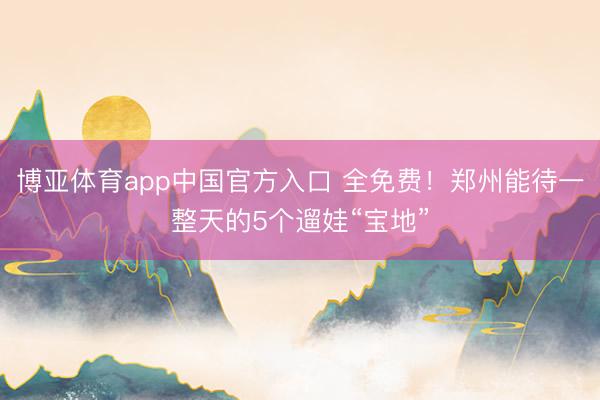博亚体育app中国官方入口 全免费！郑州能待一整天的5个遛娃“宝地”