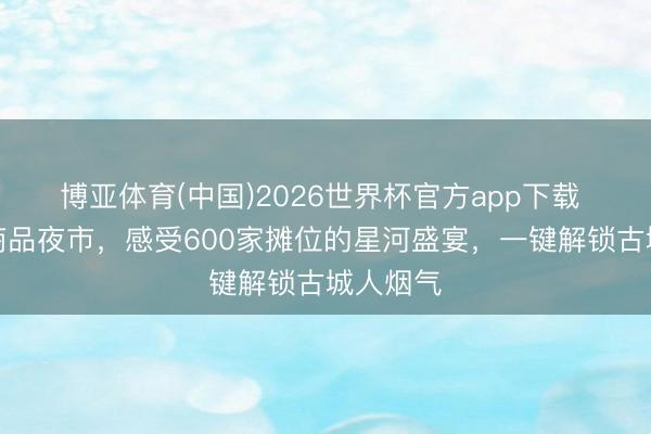 博亚体育(中国)2026世界杯官方app下载 正定小商品夜市，感受600家摊位的星河盛宴，一键解锁古城人烟气