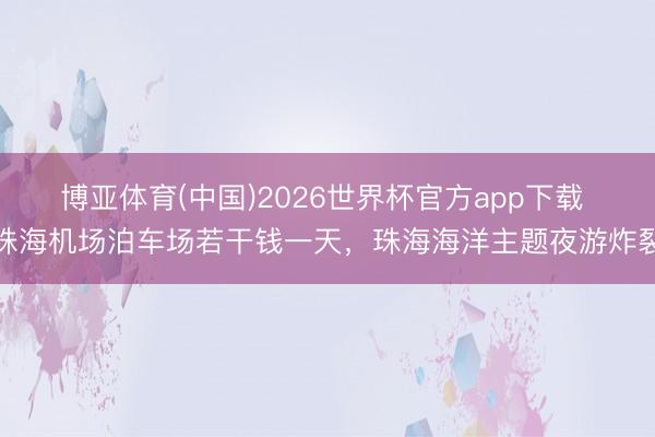 博亚体育(中国)2026世界杯官方app下载 珠海机场泊车场若干钱一天，珠海海洋主题夜游炸裂