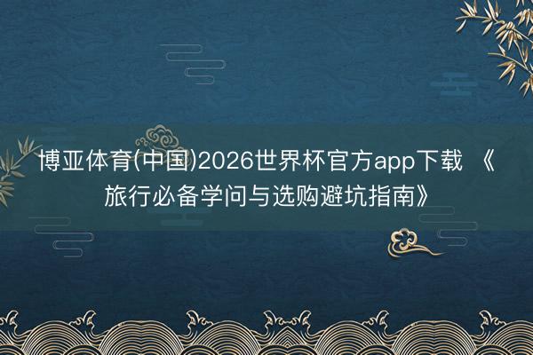 博亚体育(中国)2026世界杯官方app下载 《旅行必备学问与选购避坑指南》