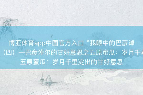 博亚体育app中国官方入口 “我眼中的巴彦淖尔”搜集作品展出（四）—巴彦淖尔的甘好意思之五原蜜瓜：岁月千里淀出的甘好意思